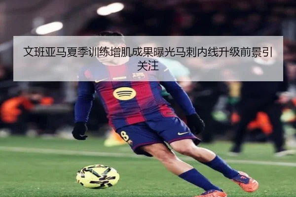 文班亚马夏季训练增肌成果曝光马刺内线升级前景引关注