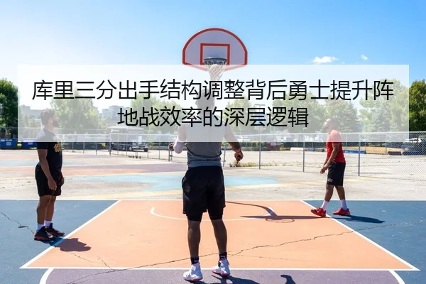 库里三分出手结构调整背后勇士提升阵地战效率的深层逻辑
